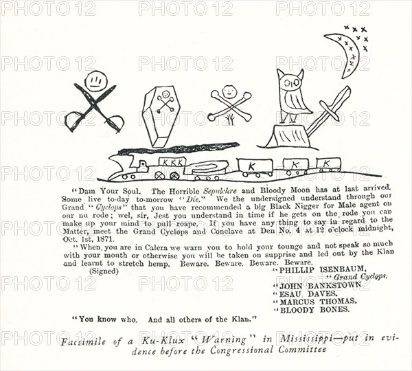 Ku Klux Klan Warning in Mississippi- put in evidence before the Congressional Committee - Dam Your Soul. The Horrible seoulchre and Bloody Moon has at last arrived. Some live today tomorrow “Die.” We the undersigned understand through ourGrand ‘Cyclops” that you have recommended a big Black Bigger for Male agent our nu rode; wel, sir, Jest you understand in time if he gets on the rode you can make up your miknd to pull roape. If you have any thing to say in regard to the Matter, meet the Grand Cyclops and Conclave at Den No. 4 at 12 o’clock midnight, Oct 1st, 1871. When you are in Calera we warn you to hold your tongue and not speak so much with you mouth or otherwise you will be taken on surprise and led out by the Klan and learnt to stretch hemp. Beware. Beware. Beware. Beware. (Signed) Phillip Isenbaum - Grand Cyclops, John Bankstown, Esau Daves, Marcus Thomas, Bloody Bones. You know who. And all others of the Klan. A newspaper cutting put in evidence before the congressional commit...