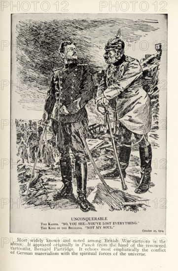 Unconquerable - October 21, 1914 The Kaiser: So, you see—you’ve lost everything. The King of Belgium: Not my soul. Most widely known and noted among British war-cartoons is the above. It appeared originally in Punch from the hand of the renowned cartoonist Bernard Partridge. It echoes most emphatically the conflict of German materialism with the spiritual forces of the universe.