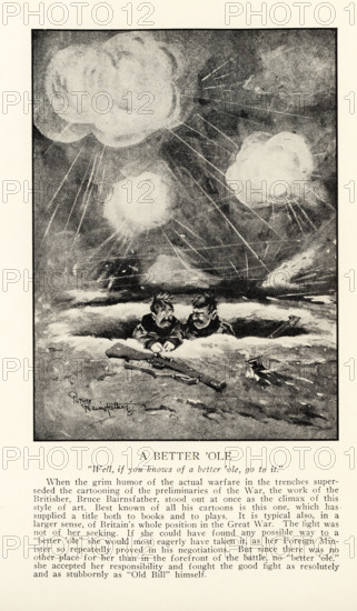 A Better ‘Ole   “Well, if you knows of a better ‘ole, go to it.” When the grim humor of the actual warfare in the trenches superseded cartooning of the preliminaries of the War, the work of the Britisher, Bruce Bairnsfather, stood out at once as the climax of this style of art. Best known of all his cartoons is this one, which has supplied a title both to books and plays. It is typical also, in a larger sense, of Britain’s whole position in the Great War. The fight was not of her seeking. If she could have found any possible way to a “better ‘ole” she would most eagerly have taken it, as her Foreign Minister so repeatedly proved in his negotiations. But since there was no other place for her than in the forefront of the battle, no “better ‘ole,” she accepted her responsibility and fought the good fight as resolutely and as stubbornly as “Old Bill” himself.